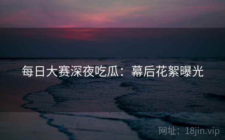 每日大赛深夜吃瓜：幕后花絮曝光