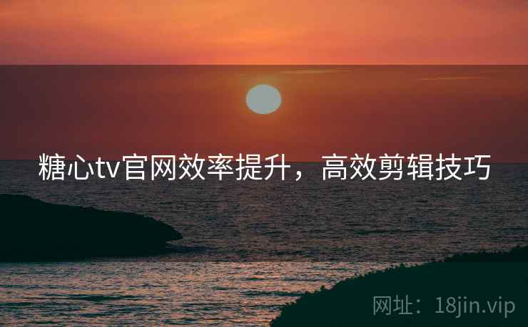 糖心tv官网效率提升，高效剪辑技巧