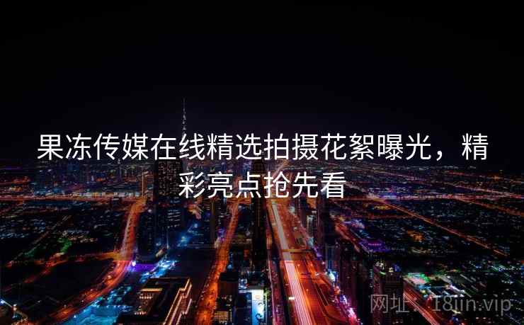 果冻传媒在线精选拍摄花絮曝光,精彩亮点抢先看