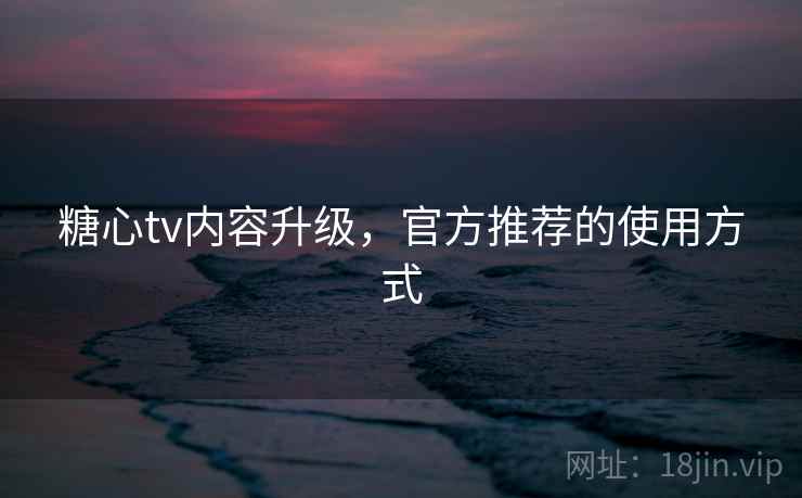 糖心tv内容升级，官方推荐的使用方式