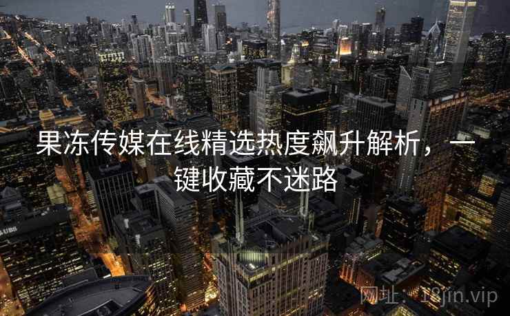 果冻传媒在线精选热度飙升解析,一键收藏不迷路