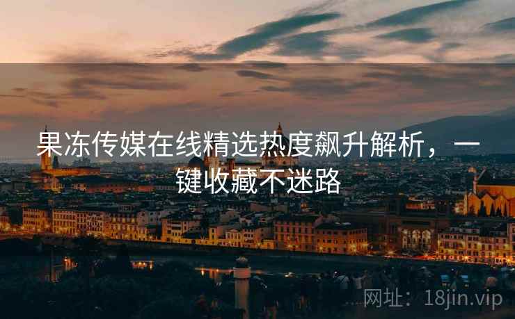 果冻传媒在线精选热度飙升解析,一键收藏不迷路