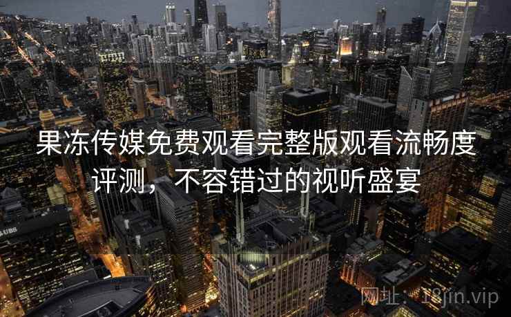 果冻传媒免费观看完整版观看流畅度评测，不容错过的视听盛宴